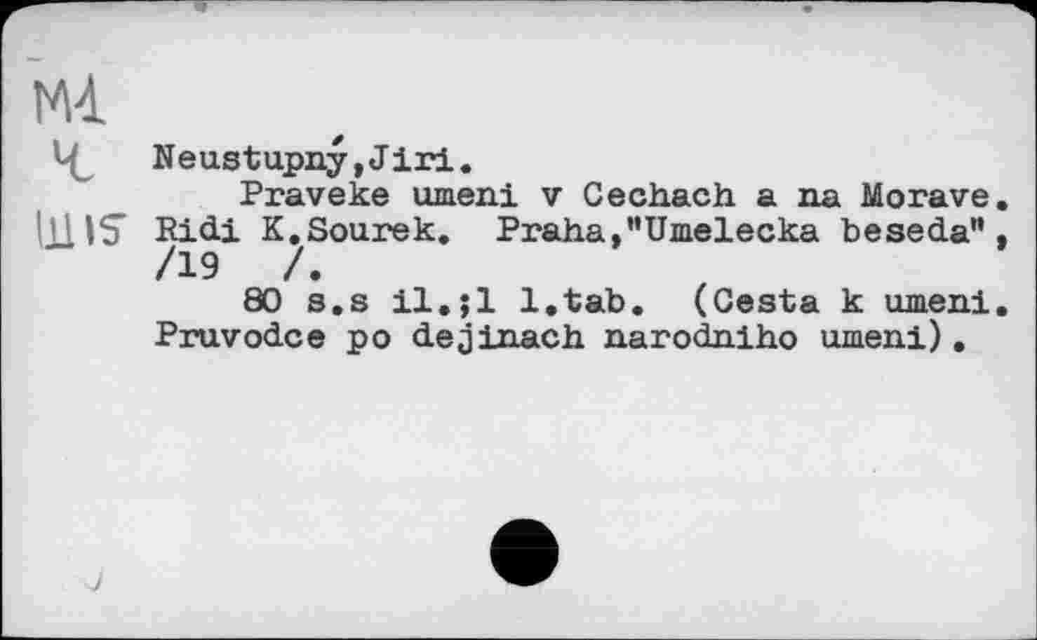 ﻿М4.
Neustupny,Jiri.
Praveke umeni v Cechach a na Morave. lllIS Ridi K.Sourek. Praha, "Umelecka beseda" , /19	/.
80 s.s il.jl l.tab, (Cesta к umeni. Pruvodce po dejinach narodniho umeni).